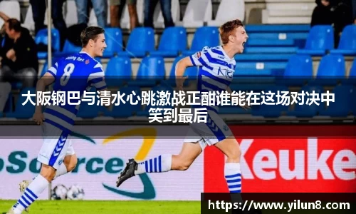 大阪钢巴与清水心跳激战正酣谁能在这场对决中笑到最后