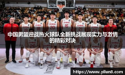 中国男篮迎战热火球队全新挑战展现实力与激情的精彩对决